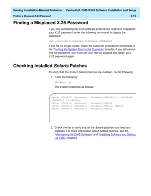 Page 244  Solving Installation-Related Problems CentreVu®  CMS R3V8 Software Installation and Setup
Finding a Misplaced X.25 Password5-12
Finding a Misplaced X.25 Password5
If you are reinstalling the X.25 software and license, and have misplaced 
your X.25 password, enter the following command to display the 
password:
cat /etc/opt/licenses/licenses_combined
If this file no longer exists, check the customer acceptance worksheet in 
the “Turning the System Over to the Customer
” chapter. If you still cannot...