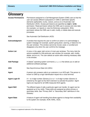 Page 247  Glossary CentreVu®  CMS R3V8 Software Installation and Setup
GL-1
Glossary
Access PermissionsPermissions assigned to a Call Management System (CMS) user so that the 
user can access different subsystems in CMS or administer specific 
elements (splits/skills, trunks, vectors, and so on) of Automatic Call 
Distribution (ACD). Access permissions are specified as read or write 
permission. Read permission allows the CMS user to access and view data 
(for example, run reports or view the Dictionary...