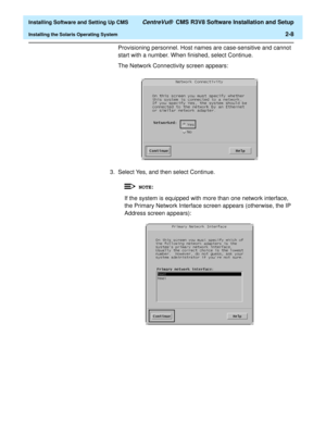 Page 26  Installing Software and Setting Up CMS CentreVu®  CMS R3V8 Software Installation and Setup
Installing the Solaris Operating System2-8
Provisioning personnel. Host names are case-sensitive and cannot 
start with a number. When finished, select Continue.
The Network Connectivity screen appears:
3. Select Yes, and then select Continue.
If the system is equipped with more than one network interface, 
the Primary Network Interface screen appears (otherwise, the IP 
Address screen appears):
NOTE: 