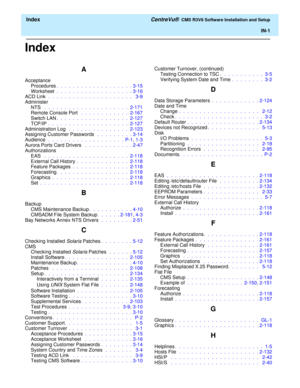 Page 259  Index CentreVu®  CMS R3V8 Software Installation and Setup
IN-1
Index
A
Acceptance
Procedures.  .  .  .  .  .  .  .  .  .  .  .  .  .  .  .  .  .  . 3-15
Worksheet .  .  .  .  .  .  .  .  .  .  .  .  .  .  .  .  .  .  . 3-16
ACD Link  .  .  .  .  .  .  .  .  .  .  .  .  .  .  .  .  .  .  .  .  .   3-9
Administer
NTS  .  .  .  .  .  .  .  .  .  .  .  .  .  .  .  .  .  .  .  .  .  2-171
Remote Console Port  .  .  .  .  .  .  .  .  .  .  .  .  2-167
Switch LAN.  .  .  .  .  .  .  .  .  .  .  .  .  .  .  ....