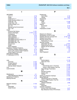 Page 260  Index CentreVu®  CMS R3V8 Software Installation and Setup
IN-2
I
INFORMIX
ILS 2.11  .  .  .  .  .  .  .  .  .  .  .  .  .  .  .  .  .  .  .  .  2-76
Install.  .  .  .  .  .  .  .  .  .  .  .  .  .  .  .  .  .  .  .  .  .  2-67
Install ILS 2.11.  .  .  .  .  .  .  .  .  .  .  .  .  .  .  .  .  2-76
Install Runtime ESQL 9.14.  .  .  .  .  .  .  .  .  .  .  2-73
Install SE 7.22 .  .  .  .  .  .  .  .  .  .  .  .  .  .  .  .  .  2-71
Install SQL 7.20 .  .  .  .  .  .  .  .  .  .  .  .  .  .  .  .  2-68...