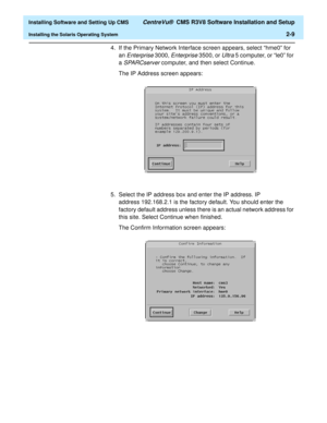 Page 27  Installing Software and Setting Up CMS CentreVu®  CMS R3V8 Software Installation and Setup
Installing the Solaris Operating System2-9
4.If the Primary Network Interface screen appears, select “hme0” for 
an 
Enterprise 3000, Enterprise 3500, or Ultra 5 computer, or “le0” for 
a 
SPARCserver computer, and then select Continue.
The IP Address screen appears:
5. Select the IP address box and enter the IP address. IP 
address 192.168.2.1 is the factory default. You should enter the 
factory default address...