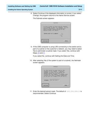 Page 29  Installing Software and Setting Up CMS CentreVu®  CMS R3V8 Software Installation and Setup
Installing the Solaris Operating System2-11
8. Select Continue if the displayed information is correct. If you select 
Change, the program returns to the Name Service screen.
The Subnets screen appears
:
9. If this CMS computer is using LAN connectivity to the switch and is 
part of a subnet on the customer’s network, you may need to select 
Yes to administer a subnet mask. If you select Yes, continue with...