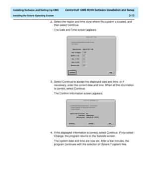 Page 31  Installing Software and Setting Up CMS CentreVu®  CMS R3V8 Software Installation and Setup
Installing the Solaris Operating System2-13
2. Select the region and time zone where this system is located, and 
then select Continue.
The Date and Time screen appears:
3. Select Continue to accept the displayed date and time, or if 
necessary, enter the correct date and time. When all the information 
is correct, select Continue.
The Confirm Information screen appears:
4. If the displayed information is...