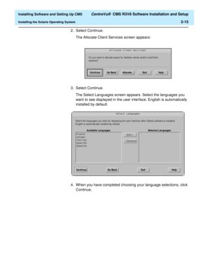 Page 33  Installing Software and Setting Up CMS CentreVu®  CMS R3V8 Software Installation and Setup
Installing the Solaris Operating System2-15
2. Select Continue.
The Allocate Client Services screen appears:
3. Select Continue.
The Select Languages screen appears. Select the languages you 
want to see displayed in the user interface. English is automatically 
installed by default. 
4. When you have completed choosing your language selections, click 
Continue. 