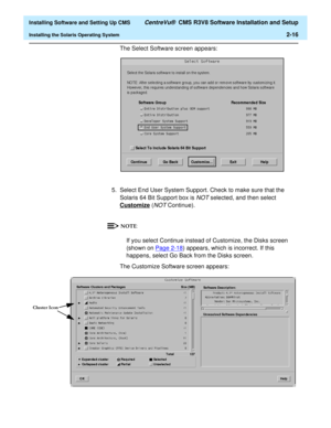 Page 34  Installing Software and Setting Up CMS CentreVu®  CMS R3V8 Software Installation and Setup
Installing the Solaris Operating System2-16
The Select Software screen appears:
5. Select End User System Support. Check to make sure that the 
Solaris 64 Bit Support box is 
NOT selected, and then select 
Customize
 (NOT Continue).
If you select Continue instead of Customize, the Disks screen 
(shown on Page 2-18
) appears, which is incorrect. If this 
happens, select Go Back from the Disks screen. 
The...