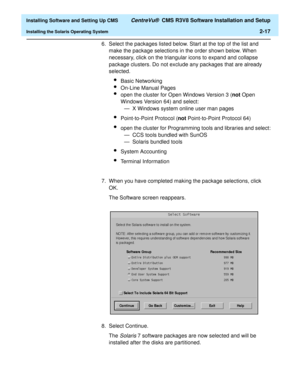 Page 35  Installing Software and Setting Up CMS CentreVu®  CMS R3V8 Software Installation and Setup
Installing the Solaris Operating System2-17
6. Select the packages listed below. Start at the top of the list and 
make the package selections in the order shown below. When 
necessary, click on the triangular icons to expand and collapse 
package clusters. Do not exclude any packages that are already 
selected.
lBasic Networking
lOn-Line Manual Pages
lopen the cluster for Open Windows Version 3 (not Open...