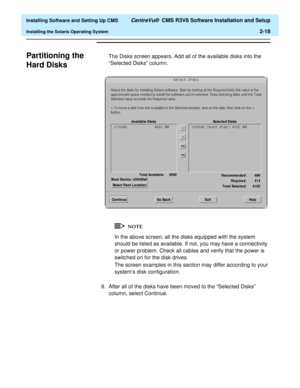 Page 36  Installing Software and Setting Up CMS CentreVu®  CMS R3V8 Software Installation and Setup
Installing the Solaris Operating System2-18
Partitioning the 
Hard Disks
B
The Disks screen appears. Add all of the available disks into the 
“Selected Disks” column.
In the above screen, all the disks equipped with the system 
should be listed as available. If not, you may have a connectivity 
or power problem. Check all cables and verify that the power is 
switched on for the disk drives.
The screen examples in...