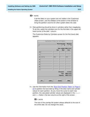 Page 39  Installing Software and Setting Up CMS CentreVu®  CMS R3V8 Software Installation and Setup
Installing the Solaris Operating System2-21
If all the disks on your system are not visible in the Customize 
Disks
 screen, use the slidebar at the bottom of the window to 
bring the partition columns for other system disks into view.
13. Disk partitioning should be done in cylinders rather than megabytes. 
To do this, select the cylinders icon for the first disk in the upper left-
hand corner of the disk 1...