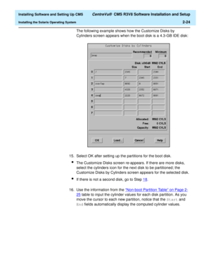 Page 42  Installing Software and Setting Up CMS CentreVu®  CMS R3V8 Software Installation and Setup
Installing the Solaris Operating System2-24
The following example shows how the Customize Disks by 
Cylinders screen appears when the boot disk is a 4.3-GB IDE disk:
15. Select OK after setting up the partitions for the boot disk. 
lThe Customize Disks screen re-appears. If there are more disks, 
select the cylinders icon for the next disk to be partitioned; the 
Customize Disks by Cylinders screen appears for...