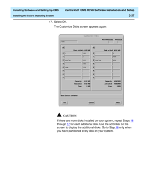 Page 45  Installing Software and Setting Up CMS CentreVu®  CMS R3V8 Software Installation and Setup
Installing the Solaris Operating System2-27
17. Select OK. 
The Customize Disks screen appears again:
If there are more disks installed on your system, repeat Steps16 
through 17
 for each additional disk. Use the scroll bar on the 
screen to display the additional disks. Go to Step18
 only when 
you have partitioned every disk on your system.
CAUTION 