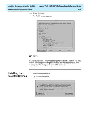 Page 47  Installing Software and Setting Up CMS CentreVu®  CMS R3V8 Software Installation and Setup
Installing the Solaris Operating System2-29
20. Select Continue.
The Profile screen appears:
If a previous Solaris 7 install has been performed on the system, you may 
receive a message indicating that the boot disk has been altered. This 
message can be disregarded; click OK to continue. 
Installing the 
Selected Options
B
1. Select Begin Installation.
The program responds:
NOTE 