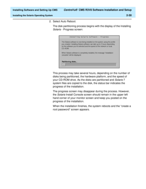 Page 48  Installing Software and Setting Up CMS CentreVu®  CMS R3V8 Software Installation and Setup
Installing the Solaris Operating System2-30
2. Select Auto Reboot.
The disk partitioning process begins with the display of the Installing 
Solaris - Progress screen:
This process may take several hours, depending on the number of 
disks being partitioned, the hardware platform, and the speed of 
your CD-ROM drive. As the disks are partitioned and 
Solaris 7 
system files are copied to the disk, the status bar...