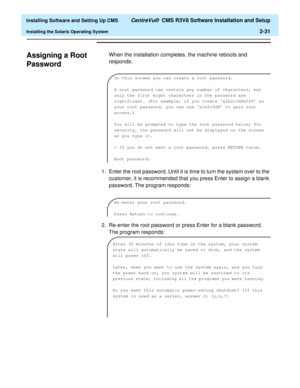 Page 49  Installing Software and Setting Up CMS CentreVu®  CMS R3V8 Software Installation and Setup
Installing the Solaris Operating System2-31
Assigning a Root 
Password
2
When the installation completes, the machine reboots and 
responds:
1. Enter the root password. Until it is time to turn the system over to the 
customer, it is recommended that you press Enter to assign a blank 
password. The program responds:
2. Re-enter the root password or press Enter for a blank password. 
The program responds:
On this...