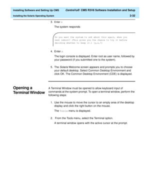 Page 50  Installing Software and Setting Up CMS CentreVu®  CMS R3V8 Software Installation and Setup
Installing the Solaris Operating System2-32
3.Enter n
The system responds:
4. Enter n
The login console is displayed. Enter root as user name, followed by 
your password (if you submitted one to the system).
5. The 
Solaris Welcome screen appears and prompts you to choose 
your default desktop. Select Common Desktop Environment and 
click OK. The Common Desktop Environment (CDE) is displayed.
Opening a 
Terminal...