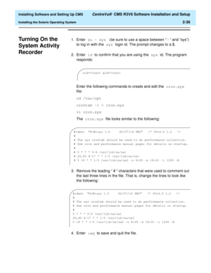 Page 54  Installing Software and Setting Up CMS CentreVu®  CMS R3V8 Software Installation and Setup
Installing the Solaris Operating System2-36
Turning On the 
System Activity 
Recorder
B
1. Enter su - sys (be sure to use a space between “ - “ and “sys”) 
to log in with the sys login id. The prompt changes to a $.
2. Enter id to confirm that you are using the sys id. The program 
responds:
Enter the following commands to create and edit the cron.sys 
file:
cd /var/opt
crontab -l > cron.sys
vi cron.sys
The...