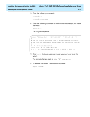 Page 55  Installing Software and Setting Up CMS CentreVu®  CMS R3V8 Software Installation and Setup
Installing the Solaris Operating System2-37
5. Enter the following commands:
crontab -r
crontab cron.sys
6. Enter the following command to confirm that the changes you made 
are intact:
crontab -l
The program responds:
7. Enter exit to leave superuser mode (you may have to do this 
twice).
The prompt changes back to the “#” character.
8. To remove the Solaris 7 installation CD, enter: 
eject cdrom 
#ident...