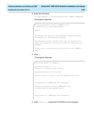 Page 57  Installing Software and Setting Up CMS CentreVu®  CMS R3V8 Software Installation and Setup
Installing the Sun Online VTS 3.12-39
3. Enter the command:
/usr/sbin/pkgadd -d /cdrom/cdrom0/Product SUNWvts SUNWvtsmn
The program responds:
4. Enter y
 The program responds:
5. Enter eject cd to eject the CD-ROM from the computer.
Processing package instance  from 

SunVTS
.
.
## Checking for conflicts with packages already installed.
## Checking for setuid/setgid programs.
This package contains scripts which...