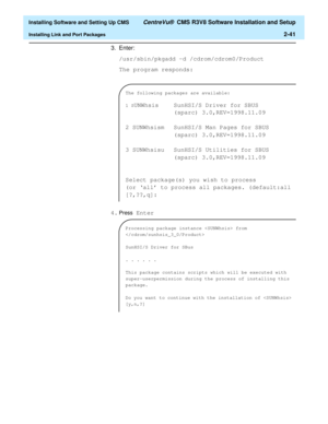 Page 59  Installing Software and Setting Up CMS CentreVu®  CMS R3V8 Software Installation and Setup
Installing Link and Port Packages2-41
3. Enter:
/usr/sbin/pkgadd -d /cdrom/cdrom0/Product 
The program responds:
4.
Press Enter  
The following packages are available:
1 S
UNWhsis  SunHSI/S Driver for SBUS
(sparc) 3.0,REV=1998.11.09
2 SUNWhsism  SunHSI/S Man Pages for SBUS
(sparc) 3.0,REV=1998.11.09
3 SUNWhsisu  SunHSI/S Utilities for SBUS
(sparc) 3.0,REV=1998.11.09
Select package(s) you wish to process
(or ‘all’...