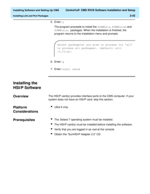 Page 60  Installing Software and Setting Up CMS CentreVu®  CMS R3V8 Software Installation and Setup
Installing Link and Port Packages2-42
5. Enter: y
The program proceeds to install the SUNWhsis, SUNWhsism and 
SUNWhsisu packages. When the installation is finished, the 
program returns to the installation menu and prompts:
6. Enter: q
7. Enter: eject cdrom 
Installing the 
HSI/P Software
2
Overview2The HSI/P card(s) provides interface ports to the CMS computer. If your 
system does not have an HSI/P card, skip...