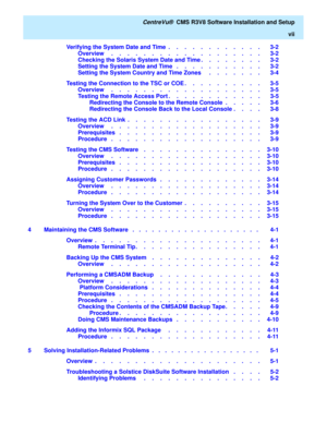 Page 7   CentreVu®  CMS R3V8 Software Installation and Setup
vii
Verifying the System Date and Time  .    .    .    .    .    .    .    .    .    .    .    .   3-2
Overview     .    .    .    .    .    .    .    .    .    .    .    .    .    .    .    .    .    .    .   3-2
Checking the Solaris System Date and Time .    .    .    .    .    .    .    .   3-2
Setting the System Date and Time   .    .    .    .    .    .    .    .    .    .    .   3-2
Setting the System Country and Time Zones     .    .    .    ....