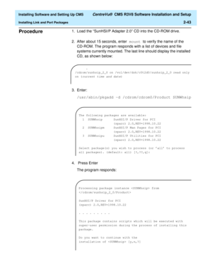 Page 61  Installing Software and Setting Up CMS CentreVu®  CMS R3V8 Software Installation and Setup
Installing Link and Port Packages2-43
Procedure21.Load the “SunHSI/P Adapter 2.0” CD into the CD-ROM drive.
2. After about 15 seconds, enter mount to verify the name of the 
CD-ROM. The program responds with a list of devices and file 
systems currently mounted. The last line should display the installed 
CD, as shown below:
3. Enter:
/usr/sbin/pkgadd -d /cdrom/cdrom0/Product SUNWhsip
4.  Press Enter
The program...