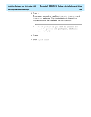 Page 62  Installing Software and Setting Up CMS CentreVu®  CMS R3V8 Software Installation and Setup
Installing Link and Port Packages2-44
5. Enter: y 
The program proceeds to install the SUNWhsip, SUNWhsipm and 
SUNWhsipu packages. When the installation is finished, the 
program returns to the installation menu and prompts:
6. Enter q:
7. Enter: eject cdrom
Select package(s) you wish to process (or 
all to process all packages). (default: 
all) [?,??,q]: 