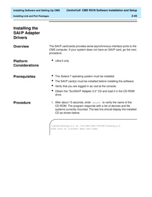 Page 63  Installing Software and Setting Up CMS CentreVu®  CMS R3V8 Software Installation and Setup
Installing Link and Port Packages2-45
Installing the 
SAI/P Adapter 
Drivers
2
Overview2The SAI/P card/cards provides serial asynchronous interface ports to the 
CMS computer. If your system does not have an SAI/P card, go the next 
procedure.
Platform 
Considerations
2
lUltra 5 only
Prerequisites2lThe Solaris 7 operating system must be installed.
lThe SAI/P card(s) must be installed before installing the...