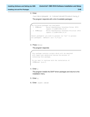 Page 64  Installing Software and Setting Up CMS CentreVu®  CMS R3V8 Software Installation and Setup
Installing Link and Port Packages2-46
2. Enter:
/usr/sbin/pkgadd -d /cdrom/cdrom0/Product/saip_2
The program responds with a list of available packages:
3. Press: Enter 
The program responds:
4. Enter: y
The program installs the SAI/P driver packages and returns to the 
installation menu.
5. Enter: q
6. Enter: eject cdrom 
The following packages are available:
  1  SUNWsaip      Serial Asynchronous Interface...