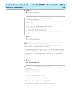 Page 67  Installing Software and Setting Up CMS CentreVu®  CMS R3V8 Software Installation and Setup
Installing Link and Port Packages2-49
6. Enter y 
The program responds:
7. Enter y
The program responds:
8. Enter y
The program responds:
Processing package instance  from 

Aurora 40X, 80X, WMS 2000/3000 Asynchronous Driver
(sparc) 3.14
.
.
Using  as the package base directory.
## Processing package information.
## Processing system information.
## Verifying package dependencies.
Do you want to continue with the...