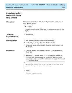 Page 69  Installing Software and Setting Up CMS CentreVu®  CMS R3V8 Software Installation and Setup
Installing Link and Port Packages2-51
Installing the Bay 
Networks Annex 
NTS Drivers
2
Overview2This procedure installs the NTS drivers. If your system is not using an 
NTS, skip this section
If you are reinstalling the NTS drivers, the options presented will differ 
slightly.
 Platform 
Considerations
2
lAll platforms.
Prerequisites2lThe Solaris 7 operating system must be installed.
lVerify that you are logged...