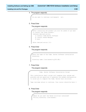 Page 70  Installing Software and Setting Up CMS CentreVu®  CMS R3V8 Software Installation and Setup
Installing Link and Port Packages2-52
4. The program responds:
5. Press Enter
 The program responds:
6. Press Enter
 The program responds:
7. Press Enter
 The program responds:
8. Press Enter
 The program responds:
Do you want to continue (y/n/q=quit) [y]:
After installing one product you will be asked if you want 
to install the other product.
Indicate desired action:
1) Install Comm.Server Software
2) Install...