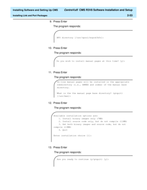 Page 71  Installing Software and Setting Up CMS CentreVu®  CMS R3V8 Software Installation and Setup
Installing Link and Port Packages2-53
9. Press Enter
The program responds:
10. Press Enter
 The program responds:
11. Press Enter
 The program responds:
12. Press Enter
 The program responds:
13. Press Enter
 The program responds:
BFS directory [/usr/spool/erpcd/bfs]:
Do you wish to install manual pages at this time? [y]:
On-line manual pages will be installed in the appropriate 
subdirectory (i.e., ANNEX and...