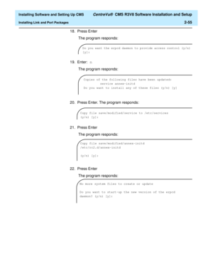 Page 73  Installing Software and Setting Up CMS CentreVu®  CMS R3V8 Software Installation and Setup
Installing Link and Port Packages2-55
18. Press Enter
 The program responds:
19. Enter: n
 The program responds:
20. Press Enter. The program responds:
21. Press Enter
 The program responds:
22. Press Enter
 The program responds:
Do you want the erpcd daemon to provide access control (y/n) 
[y]:
Copies of the following files have been updated:
         service annex-initd
Do you want to install any of these files...