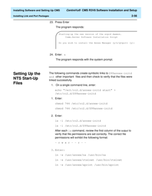 Page 74  Installing Software and Setting Up CMS CentreVu®  CMS R3V8 Software Installation and Setup
Installing Link and Port Packages2-56
23. Press Enter
 The program responds:
24. Enter: n
 The program responds with the system prompt.
Setting Up the 
NTS Start-Up 
Files
2
The following commands create symbolic links to S99annex-initd 
and other important files and then check to verify that the files were 
linked successfully. 
1.  On a single command line, enter:
echo “/ect/rc2.d/annex-initd start” >...