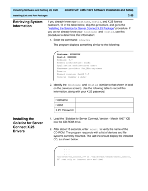 Page 76  Installing Software and Setting Up CMS CentreVu®  CMS R3V8 Software Installation and Setup
Installing Link and Port Packages2-58
Retrieving System 
Information
2
If you already know your hostname, hostid, and X.25 license 
password, fill in the table below, skip this procedure, and go to the 
“Installing the Solstice for Server Connect X.25 Package
” procedure. If 
you do not already know your hostname and hostid, use this 
procedure to determine that information:
1. Enter the command: showrev
The...