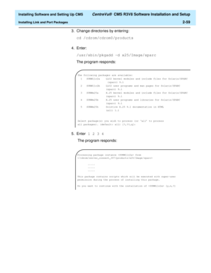 Page 77  Installing Software and Setting Up CMS CentreVu®  CMS R3V8 Software Installation and Setup
Installing Link and Port Packages2-59
3. Change directories by entering:
cd /cdrom/cdrom0/products
4. Enter:
/usr/sbin/pkgadd -d x25/Image/sparc
The program responds:
5. Enter 1 2 3 4 
 The program responds:
The following packages are available:
1 SUNWllc2a LLC2 kernel modules and include files for Solaris/SPARC
(sparc) 9.1
2 SUNW11c2b LLC2 user programs and man pages for Solaris/SPARC
(sparc) 9.1
3 SUNWx25a X.25...