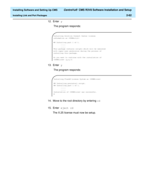 Page 80  Installing Software and Setting Up CMS CentreVu®  CMS R3V8 Software Installation and Setup
Installing Link and Port Packages2-62
12. Enter y
 The program responds:
13. Enter y
 The program responds:
14. Move to the root directory by entering cd
15. Enter eject cd
The X.25 license must now be setup.
Installing Solstice Connect Center license 
information as 
## Installing part 1 of 1.
.....
.....
This package contains scripts which will be executed 
with super-user permission during the process of...