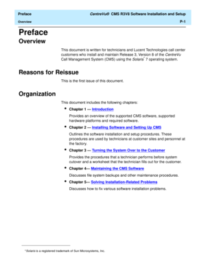 Page 9  Preface CentreVu®  CMS R3V8 Software Installation and Setup
OverviewP-1
Preface
Overview0
This document is written for technicians and Lucent Technologies call center 
customers who install and maintain Release 3, Version 8 of the 
CentreVu 
Call Management System (CMS) using the Solaris* 7 operating system.
Reasons for Reissue0
This is the first issue of this document.
Organization0
This document includes the following chapters:
lChapter 1 — Introduction
Provides an overview of the supported CMS...
