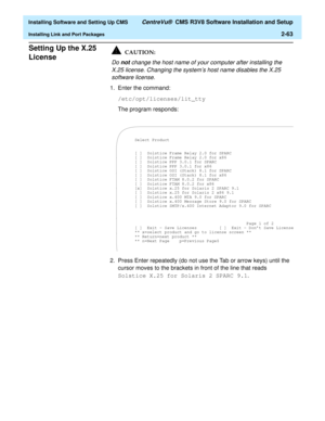 Page 81  Installing Software and Setting Up CMS CentreVu®  CMS R3V8 Software Installation and Setup
Installing Link and Port Packages2-63
Setting Up the X.25 
License
2Do not change the host name of your computer after installing the 
X.25 license. Changing the system’s host name disables the X.25 
software license.
1. Enter the command:
/etc/opt/licenses/lit_tty
The program responds:
2. Press Enter repeatedly (do not use the Tab or arrow keys) until the 
cursor moves to the brackets in front of the line that...