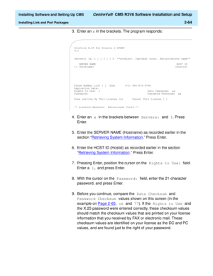 Page 82  Installing Software and Setting Up CMS CentreVu®  CMS R3V8 Software Installation and Setup
Installing Link and Port Packages2-64
3. Enter an x in the brackets. The program responds:
4. Enter an x in the brackets between Servers: and 1. Press 
Enter.
5. Enter the SERVER NAME (Hostname) as recorded earlier in the 
section “Retrieving System Information
.” Press Enter.
6. Enter the HOST ID (Hostid) as recorded earlier in the section 
“Retrieving System Information
.” Press Enter.
7. Pressing Enter,...