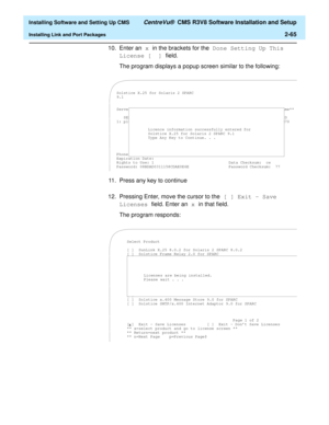 Page 83  Installing Software and Setting Up CMS CentreVu®  CMS R3V8 Software Installation and Setup
Installing Link and Port Packages2-65
10. Enter an x in the brackets for the Done Setting Up This 
License [  ] field. 
The program displays a popup screen similar to the following:
11. Press any key to continue 
12. Pressing Enter, move the cursor to the [ ] Exit - Save 
Licenses field. Enter an x in that field. 
The program responds:
Solstice X.25 for Solaris 2 SPARC
9.1
Servers: [x] 1 [ ] 3 [ ] 5  **x=select....