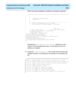 Page 84  Installing Software and Setting Up CMS CentreVu®  CMS R3V8 Software Installation and Setup
Installing Link and Port Packages2-66
When the license installation completes, the program responds:
Disregard the Now Execute the Script statement on this 
screen. This has already been done. The licensing of the X.25 
software is complete.
13. Check the /tmp/license_log file to verify that the license was 
installed correctly. The following is an example of a successful log 
file.
[ ]
Page 1 of 2
[ ]  Exit -...