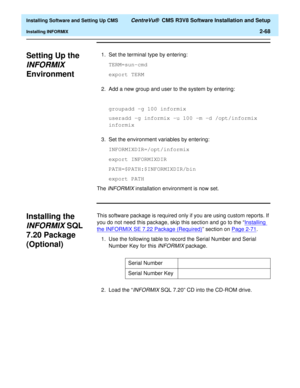 Page 86  Installing Software and Setting Up CMS CentreVu®  CMS R3V8 Software Installation and Setup
Installing INFORMIX2-68
Setting Up the 
INFORMIX 
Environment
2
1. Set the terminal type by entering:
TERM=sun-cmd
export TERM
2. Add a new group and user to the system by entering:
groupadd -g 100 informix
useradd -g informix -u 100 -m -d /opt/informix 
informix
3. Set the environment variables by entering:
INFORMIXDIR=/opt/informix
export INFORMIXDIR
PATH=$PATH:$INFORMIXDIR/bin
export PATH
The 
INFORMIX...