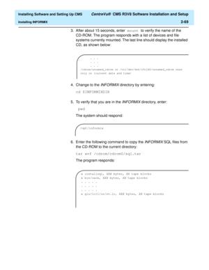 Page 87  Installing Software and Setting Up CMS CentreVu®  CMS R3V8 Software Installation and Setup
Installing INFORMIX2-69
3. After about 15 seconds, enter mount to verify the name of the 
CD-ROM. The program responds with a list of devices and file 
systems currently mounted. The last line should display the installed 
CD, as shown below:
4. Change to the 
INFORMIX directory by entering:
cd $INFORMIXDIR
5. To verify that you are in the 
INFORMIX directory, enter:
 pwd 
The system should respond:
6. Enter the...