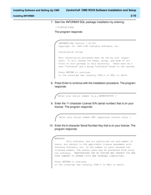 Page 88  Installing Software and Setting Up CMS CentreVu®  CMS R3V8 Software Installation and Setup
Installing INFORMIX2-70
7. Start the INFORMIX SQL package installation by entering:
./installsql
The program responds:
8. Press Enter to continue with the installation procedure. The program 
responds:
9. Enter the 11-character License S/N (serial number) that is on your 
license. The program responds:
10. Enter the 6-character Serial Number Key that is on your license. The 
program responds:
INFORMIX-SQL Version...