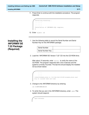 Page 89  Installing Software and Setting Up CMS CentreVu®  CMS R3V8 Software Installation and Setup
Installing INFORMIX2-71
11. Press Enter to continue with the installation procedure. The program 
responds:
12. Enter eject cd
Installing the 
INFORMIX SE 
7.22 Package 
(Required)
2
1. Use the following table to record the Serial Number and Serial 
Number Key for this INFORMIX package.
2.Load the “
INFORMIX SE Version 7.22” CD into the CD-ROM drive.
After about 15 seconds, enter mount to verify the name of the...