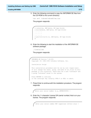 Page 90  Installing Software and Setting Up CMS CentreVu®  CMS R3V8 Software Installation and Setup
Installing INFORMIX2-72
5. Enter the following command to copy the INFORMIX SE files from 
the CD-ROM to the current directory:
tar xvf /cdrom/cdrom0/se.tar
The program responds:
6. Enter the following to start the installation of the 
INFORMIX SE 
software package:
./installse
The program responds:
7. Press Enter to continue with the installation procedure. The program 
responds:
8. Enter the 11-character...