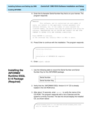 Page 91  Installing Software and Setting Up CMS CentreVu®  CMS R3V8 Software Installation and Setup
Installing INFORMIX2-73
9. Enter the 6-character Serial Number Key that is on your license. The 
program responds:
10. Press Enter to continue with the installation. The program responds:
11. Enter: eject cdrom
Installing the 
INFORMIX 
Runtime ESQL 
9.14 Package 
(Required)
2
1. Use the following table to record the Serial Number and Serial 
Number Key for this 
INFORMIX package.
2.Verify that the “
INFORMIX...