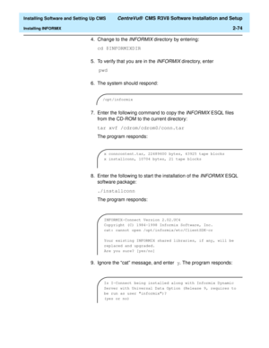 Page 92  Installing Software and Setting Up CMS CentreVu®  CMS R3V8 Software Installation and Setup
Installing INFORMIX2-74
4. Change to the INFORMIX directory by entering:
cd $INFORMIXDIR
5. To verify that you are in the 
INFORMIX directory, enter
 pwd
6. The system should respond:
7. Enter the following command to copy the 
INFORMIX ESQL files 
from the CD-ROM to the current directory:
tar xvf /cdrom/cdrom0/conn.tar
The program responds:
8. Enter the following to start the installation of the 
INFORMIX ESQL...